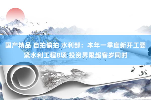国产精品 自拍偷拍 水利部：本年一季度新开工要紧水利工程8项 投资界限超客岁同时