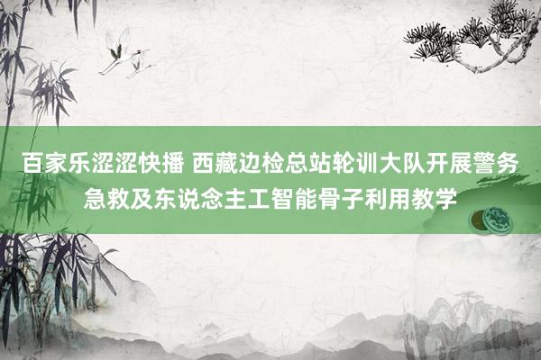 百家乐涩涩快播 西藏边检总站轮训大队开展警务急救及东说念主工智能骨子利用教学