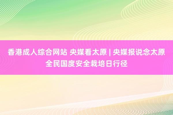 香港成人综合网站 央媒看太原 | 央媒报说念太原全民国度安全栽培日行径