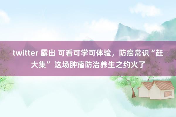 twitter 露出 可看可学可体验，防癌常识“赶大集” 这场肿瘤防治养生之约火了
