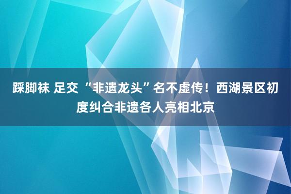 踩脚袜 足交 “非遗龙头”名不虚传！西湖景区初度纠合非遗各人亮相北京