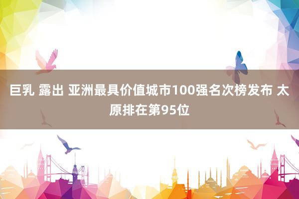 巨乳 露出 亚洲最具价值城市100强名次榜发布 太原排在第95位