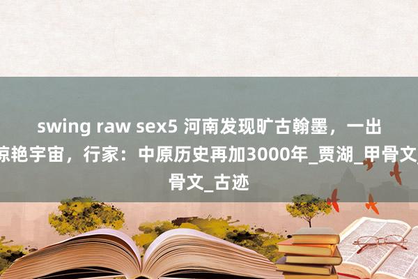 swing raw sex5 河南发现旷古翰墨，一出土就惊艳宇宙，行家：中原历史再加3000年_贾湖_甲骨文_古迹
