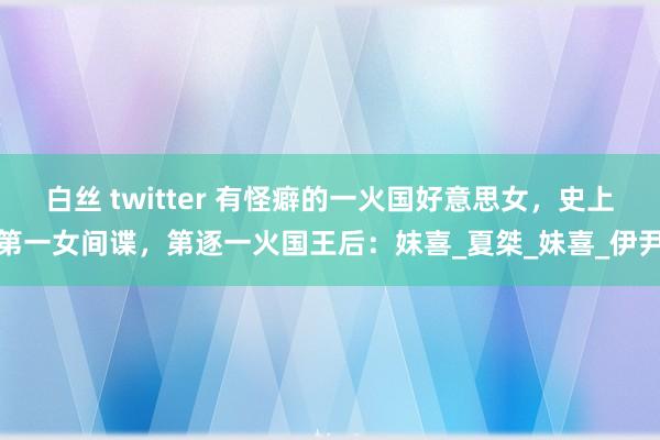 白丝 twitter 有怪癖的一火国好意思女，史上第一女间谍，第逐一火国王后：妺喜_夏桀_妹喜_伊尹