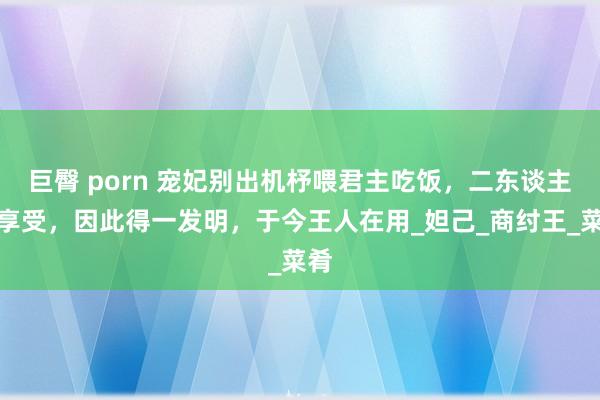 巨臀 porn 宠妃别出机杼喂君主吃饭，二东谈主很享受，因此得一发明，于今王人在用_妲己_商纣王_菜肴