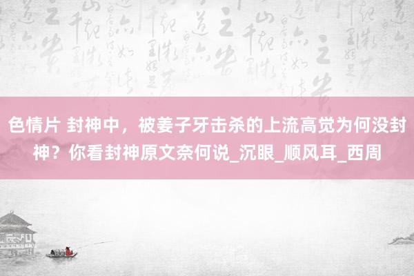 色情片 封神中，被姜子牙击杀的上流高觉为何没封神？你看封神原文奈何说_沉眼_顺风耳_西周