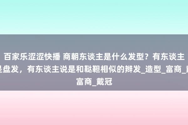 百家乐涩涩快播 商朝东谈主是什么发型？有东谈主说是盘发，有东谈主说是和鞑靼相似的辫发_造型_富商_戴冠