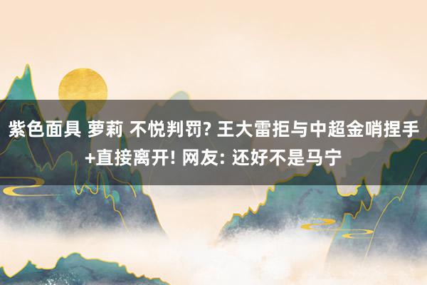 紫色面具 萝莉 不悦判罚? 王大雷拒与中超金哨捏手+直接离开! 网友: 还好不是马宁