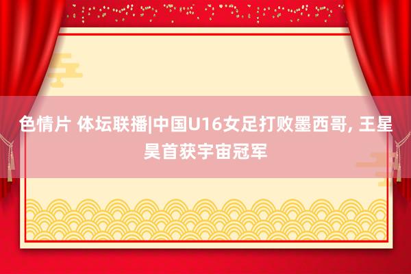 色情片 体坛联播|中国U16女足打败墨西哥， 王星昊首获宇宙冠军