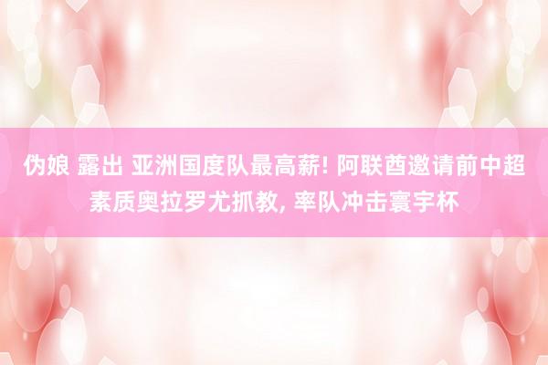 伪娘 露出 亚洲国度队最高薪! 阿联酋邀请前中超素质奥拉罗尤抓教， 率队冲击寰宇杯