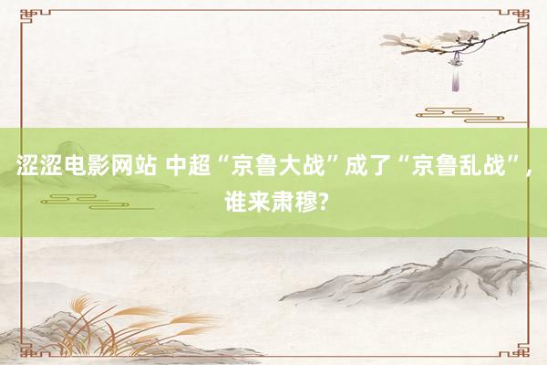 涩涩电影网站 中超“京鲁大战”成了“京鲁乱战”， 谁来肃穆?