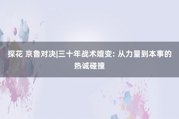 探花 京鲁对决|三十年战术嬗变: 从力量到本事的热诚碰撞