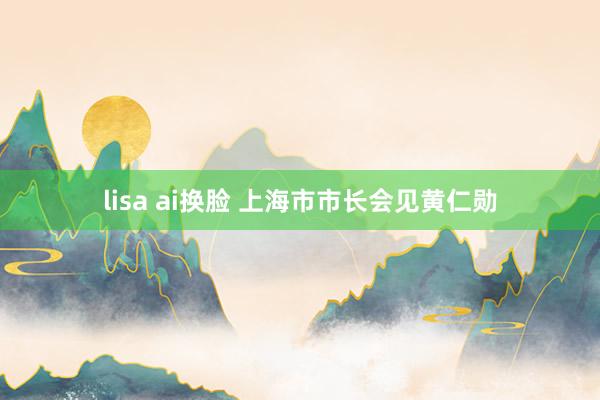 lisa ai换脸 上海市市长会见黄仁勋