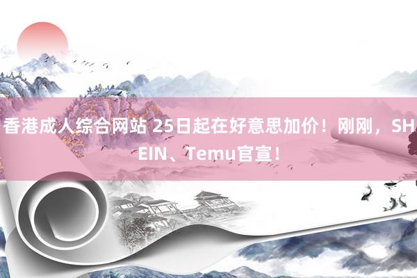 香港成人综合网站 25日起在好意思加价！刚刚，SHEIN、Temu官宣！
