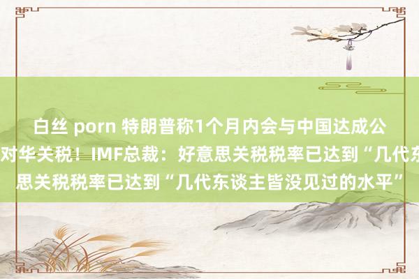 白丝 porn 特朗普称1个月内会与中国达成公约，默示不再持续升迁对华关税！IMF总裁：好意思关税税率已达到“几代东谈主皆没见过的水平”