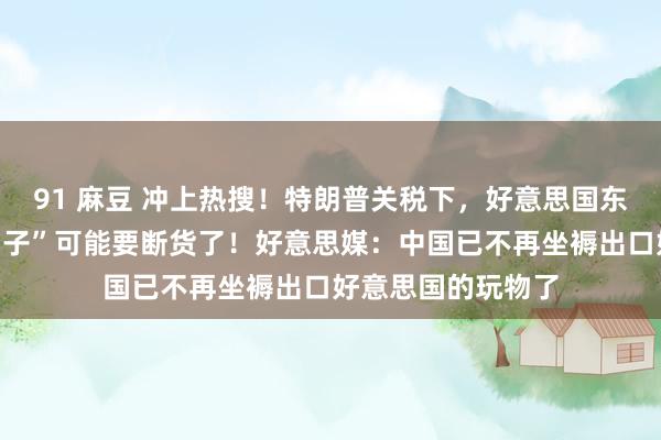 91 麻豆 冲上热搜！特朗普关税下，好意思国东谈主可爱的“三蹦子”可能要断货了！好意思媒：中国已不再坐褥出口好意思国的玩物了