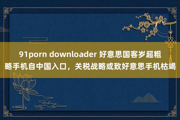 91porn downloader 好意思国客岁超粗略手机自中国入口，关税战略或致好意思手机枯竭