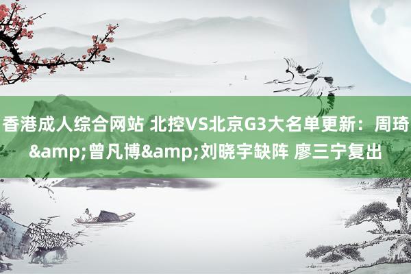 香港成人综合网站 北控VS北京G3大名单更新：周琦&曾凡博&刘晓宇缺阵 廖三宁复出