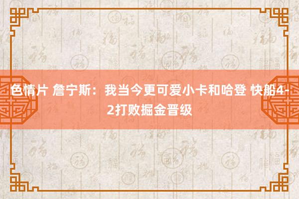 色情片 詹宁斯：我当今更可爱小卡和哈登 快船4-2打败掘金晋级