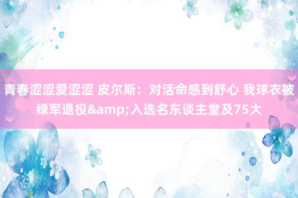青春涩涩爱涩涩 皮尔斯：对活命感到舒心 我球衣被绿军退役&入选名东谈主堂及75大