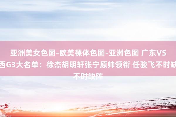 亚洲美女色图-欧美裸体色图-亚洲色图 广东VS山西G3大名单：徐杰胡明轩张宁原帅领衔 任骏飞不时缺阵