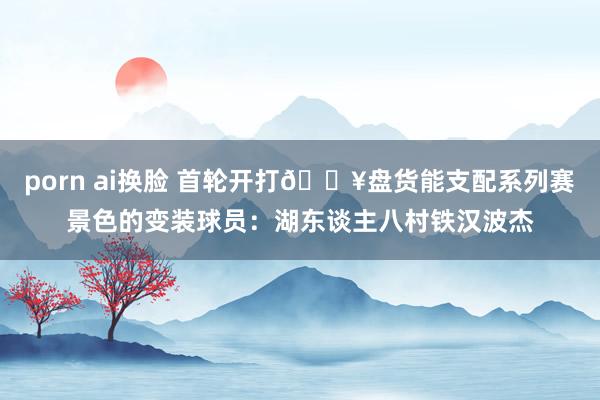 porn ai换脸 首轮开打🔥盘货能支配系列赛景色的变装球员：湖东谈主八村铁汉波杰