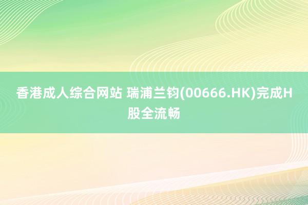 香港成人综合网站 瑞浦兰钧(00666.HK)完成H股全流畅