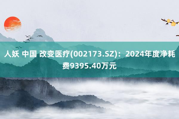 人妖 中国 改变医疗(002173.SZ)：2024年度净耗费9395.40万元