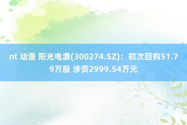 nt 动漫 阳光电源(300274.SZ)：初次回购51.79万股 涉资2999.54万元