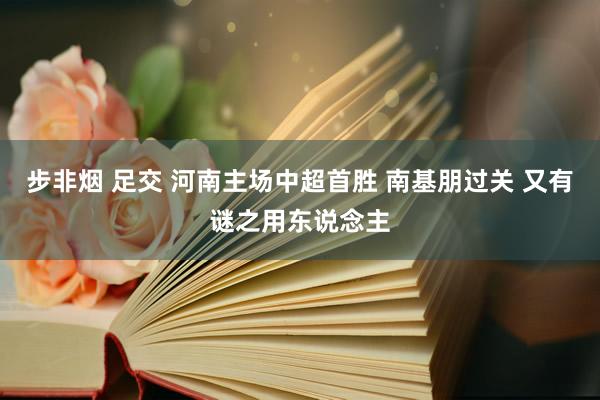 步非烟 足交 河南主场中超首胜 南基朋过关 又有谜之用东说念主