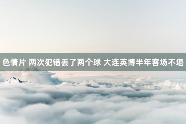 色情片 两次犯错丢了两个球 大连英博半年客场不堪