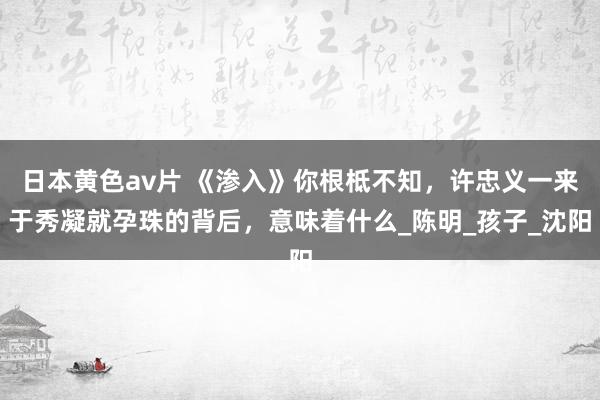 日本黄色av片 《渗入》你根柢不知，许忠义一来于秀凝就孕珠的背后，意味着什么_陈明_孩子_沈阳