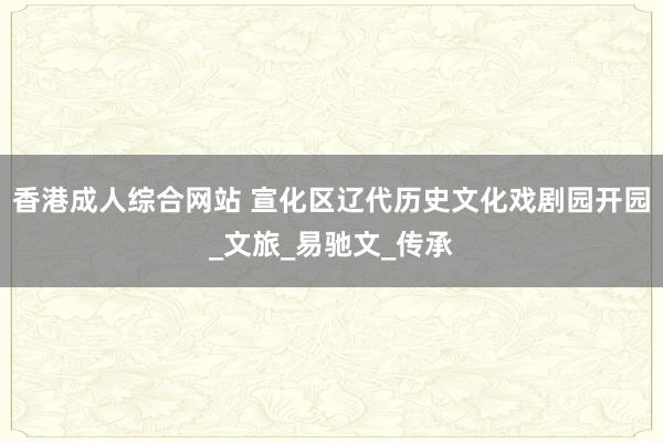 香港成人综合网站 宣化区辽代历史文化戏剧园开园_文旅_易驰文_传承