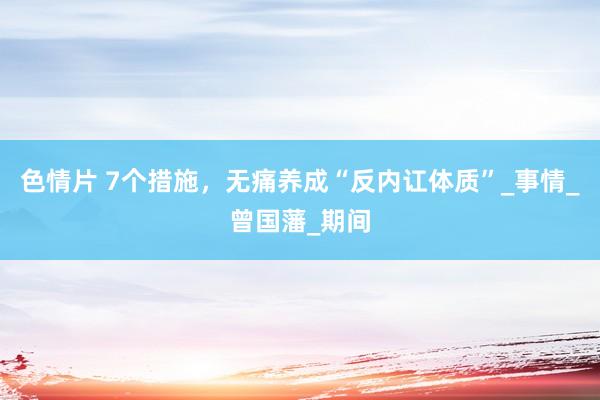 色情片 7个措施，无痛养成“反内讧体质”_事情_曾国藩_期间