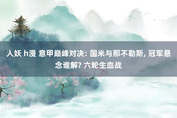 人妖 h漫 意甲巅峰对决: 国米与那不勒斯， 冠军悬念谁解? 六轮生血战