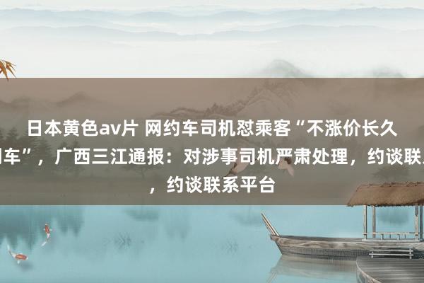 日本黄色av片 网约车司机怼乘客“不涨价长久打不到车”，广西三江通报：对涉事司机严肃处理，约谈联系平台