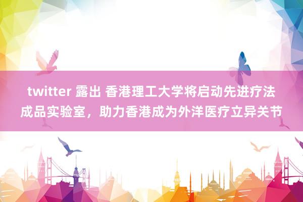 twitter 露出 香港理工大学将启动先进疗法成品实验室，助力香港成为外洋医疗立异关节