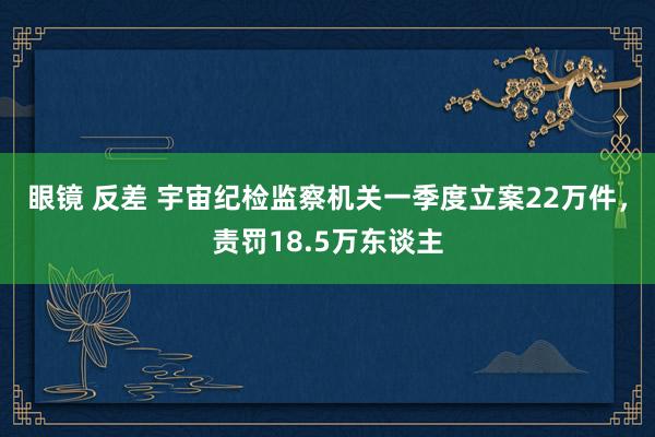 眼镜 反差 宇宙纪检监察机关一季度立案22万件，责罚18.5万东谈主