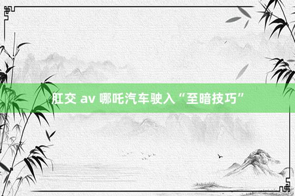 肛交 av 哪吒汽车驶入“至暗技巧”