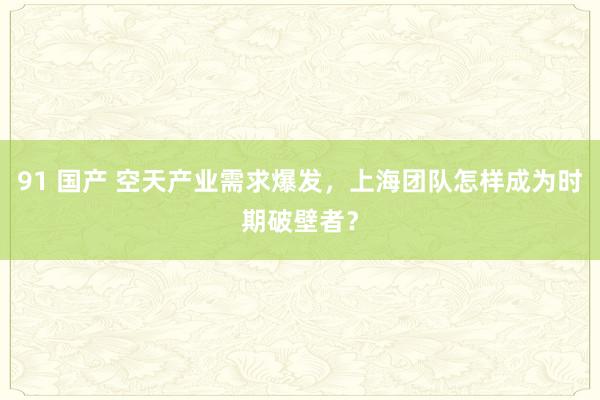 91 国产 空天产业需求爆发，上海团队怎样成为时期破壁者？