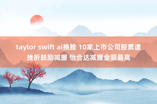 taylor swift ai换脸 10家上市公司股票遭挫折鼓励减握 怡合达减握金额最高