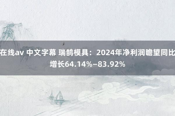 在线av 中文字幕 瑞鹄模具：2024年净利润瞻望同比增长64.14%—83.92%