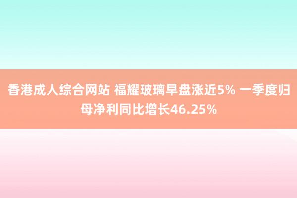 香港成人综合网站 福耀玻璃早盘涨近5% 一季度归母净利同比增长46.25%