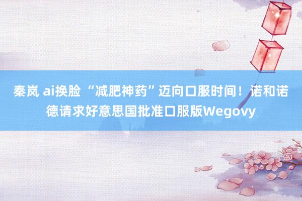秦岚 ai换脸 “减肥神药”迈向口服时间！诺和诺德请求好意思国批准口服版Wegovy