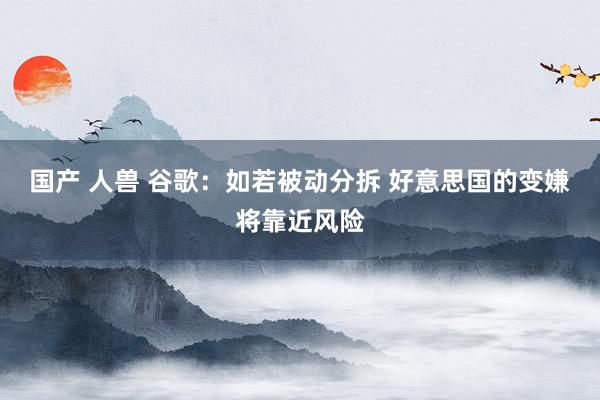 国产 人兽 谷歌：如若被动分拆 好意思国的变嫌将靠近风险
