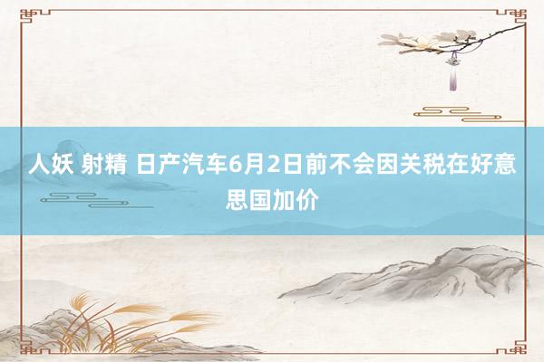 人妖 射精 日产汽车6月2日前不会因关税在好意思国加价