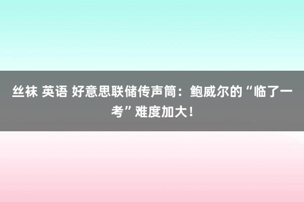 丝袜 英语 好意思联储传声筒：鲍威尔的“临了一考”难度加大！