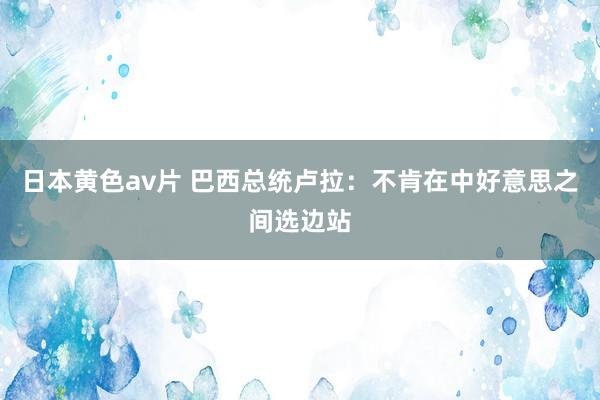 日本黄色av片 巴西总统卢拉：不肯在中好意思之间选边站