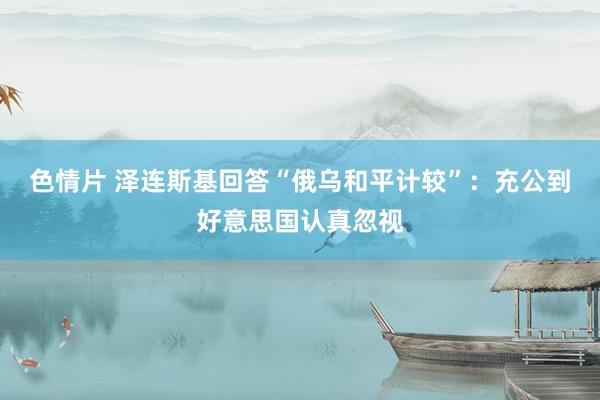 色情片 泽连斯基回答“俄乌和平计较”：充公到好意思国认真忽视