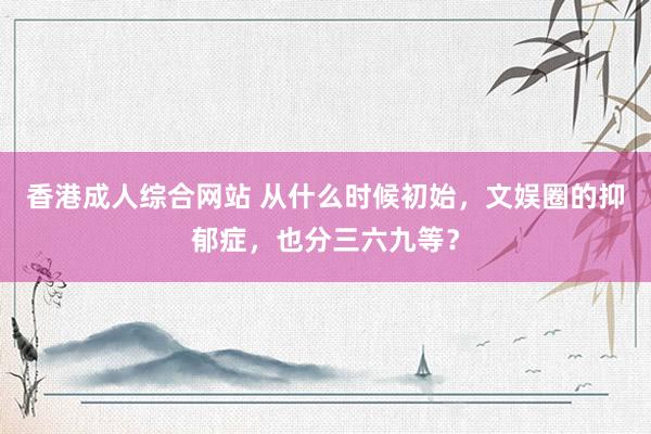 香港成人综合网站 从什么时候初始，文娱圈的抑郁症，也分三六九等？
